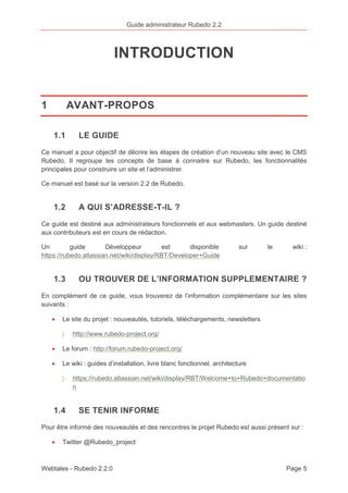 Guide administrateur Rubedo 2.2 
INTRODUCTION 
1 AVANT-PROPOS 
1.1 LE GUIDE 
Ce manuel a pour objectif de décrire les étapes de création d’un nouveau site avec le CMS 
Rubedo. Il regroupe les concepts de base à connaitre sur Rubedo, les fonctionnalités 
principales pour construire un site et l’administrer. 
Ce manuel est basé sur la version 2.2 de Rubedo. 
1.2 A QUI S’ADRESSE-T-IL ? 
Ce guide est destiné aux administrateurs fonctionnels et aux webmasters. Un guide destiné 
aux contributeurs est en cours de rédaction. 
Un guide Développeur est disponible sur le wiki : 
https://rubedo.atlassian.net/wiki/display/RBT/Developer+Guide 
1.3 OU TROUVER DE L’INFORMATION SUPPLEMENTAIRE ? 
En complément de ce guide, vous trouverez de l’information complémentaire sur les sites 
suivants : 
· Le site du projet : nouveautés, tutoriels, téléchargements, newsletters 
〉 http://www.rubedo-project.org/ 
· Le forum : http://forum.rubedo-project.org/ 
· Le wiki : guides d’installation, livre blanc fonctionnel, architecture 
〉 https://rubedo.atlassian.net/wiki/display/RBT/Welcome+to+Rubedo+documentatio 
n 
1.4 SE TENIR INFORME 
Pour être informé des nouveautés et des rencontres le projet Rubedo est aussi présent sur : 
· Twitter @Rubedo_project 
Webtales - Rubedo 2.2.0 Page 5 
 