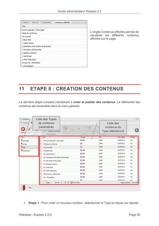Guide administrateur Rubedo 2.2 
L’onglet Contenus affichés permet de 
visualiser les différents contenus 
affichés sur la page. 
11 ETAPE 8 : CREATION DES CONTENUS 
La dernière étape consiste maintenant à créer et publier des contenus. Le référentiel des 
contenus est accessible dans le menu général. 
Liste des Types 
de contenus 
paramétrés 
Liste des 
contenus du 
Type sélectionné 
· Etape 1 - Pour créer un nouveau contenu, sélectionner le Type et cliquer sur Ajouter. 
Webtales - Rubedo 2.2.0 Page 50 
 