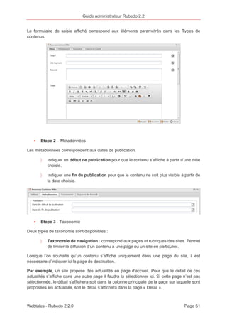 Guide administrateur Rubedo 2.2 
Le formulaire de saisie affiché correspond aux éléments paramétrés dans les Types de 
contenus. 
· Etape 2 – Métadonnées 
Les métadonnées correspondent aux dates de publication. 
〉 Indiquer un début de publication pour que le contenu s’affiche à partir d’une date 
choisie. 
〉 Indiquer une fin de publication pour que le contenu ne soit plus visible à partir de 
la date choisie. 
· Etape 3 - Taxonomie 
Deux types de taxonomie sont disponibles : 
〉 Taxonomie de navigation : correspond aux pages et rubriques des sites. Permet 
de limiter la diffusion d’un contenu à une page ou un site en particulier. 
Lorsque l’on souhaite qu’un contenu s’affiche uniquement dans une page du site, il est 
nécessaire d’indiquer ici la page de destination. 
Par exemple, un site propose des actualités en page d’accueil. Pour que le détail de ces 
actualités s’affiche dans une autre page il faudra la sélectionner ici. Si cette page n’est pas 
sélectionnée, le détail s’affichera soit dans la colonne principale de la page sur laquelle sont 
proposées les actualités, soit le détail s’affichera dans la page « Détail ». 
Webtales - Rubedo 2.2.0 Page 51 
 