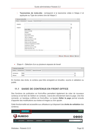 Guide administrateur Rubedo 2.2 
〉 Taxonomies de mots-clés : correspond à la taxonomie créée à l’étape 2 et 
appliquée au Type de contenu lors de l’étape 3. 
· Etape 4 – Sélection d’un ou plusieurs espaces de travail 
En fonction des droits, le contenu peut être enregistré en brouillon, soumis à validation ou 
publié. 
11.1 SAISIE DE CONTENUS EN FRONT-OFFICE 
Des fonctions de publication en front-office permettent également de créer de nouveaux 
contenus et de faire de l’édition en contexte, c’est-à-dire directement dans la page. Une fois 
connecté, un bandeau s’affiche en front-office. Le bouton Editer la page permet ensuite 
d’apporter des modifications aux textes et images ou d’en ajouter. 
Cette fonctionnalité est accessible aux utilisateurs qui disposent des droits de validation des 
contenus. 
Webtales - Rubedo 2.2.0 Page 52 
 