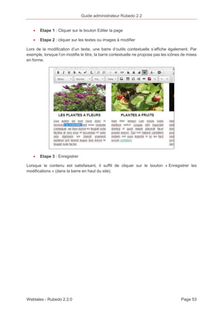 Guide administrateur Rubedo 2.2 
· Etape 1 : Cliquer sur le bouton Editer la page 
· Etape 2 : cliquer sur les textes ou images à modifier 
Lors de la modification d’un texte, une barre d’outils contextuelle s’affiche également. Par 
exemple, lorsque l’on modifie le titre, la barre contextuelle ne propose pas les icônes de mises 
en forme. 
· Etape 3 : Enregistrer 
Lorsque le contenu est satisfaisant, il suffit de cliquer sur le bouton « Enregistrer les 
modifications » (dans la barre en haut du site). 
Webtales - Rubedo 2.2.0 Page 53 
 