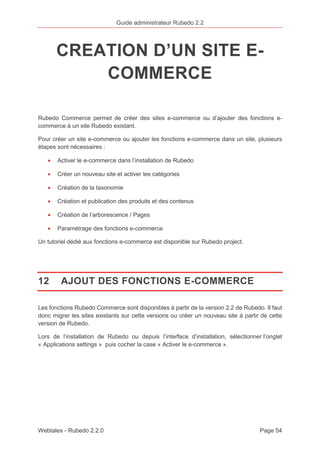 Guide administrateur Rubedo 2.2 
CREATION D’UN SITE E-COMMERCE 
Rubedo Commerce permet de créer des sites e-commerce ou d’ajouter des fonctions e-commerce 
à un site Rubedo existant. 
Pour créer un site e-commerce ou ajouter les fonctions e-commerce dans un site, plusieurs 
étapes sont nécessaires : 
· Activer le e-commerce dans l’installation de Rubedo 
· Créer un nouveau site et activer les catégories 
· Création de la taxonomie 
· Création et publication des produits et des contenus 
· Création de l’arborescence / Pages 
· Paramétrage des fonctions e-commerce 
Un tutoriel dédié aux fonctions e-commerce est disponible sur Rubedo project. 
12 AJOUT DES FONCTIONS E-COMMERCE 
Les fonctions Rubedo Commerce sont disponibles à partir de la version 2.2 de Rubedo. Il faut 
donc migrer les sites existants sur cette versions ou créer un nouveau site à partir de cette 
version de Rubedo. 
Lors de l’installation de Rubedo ou depuis l’interface d’installation, sélectionner l’onglet 
« Applications settings » puis cocher la case « Activer le e-commerce ». 
Webtales - Rubedo 2.2.0 Page 54 
 