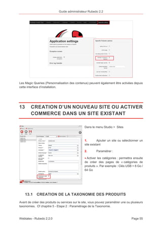 Guide administrateur Rubedo 2.2 
Les Magic Queries (Personnalisation des contenus) peuvent également être activées depuis 
cette interface d’installation. 
13 CREATION D’UN NOUVEAU SITE OU ACTIVER 
COMMERCE DANS UN SITE EXISTANT 
Dans le menu Studio > Sites 
1. Ajouter un site ou sélectionner un 
site existant 
2. Paramétrer : 
· Activer les catégories : permettra ensuite 
de créer des pages de « catégories de 
produits ». Par exemple : Clés USB > 8 Go / 
64 Go 
13.1 CREATION DE LA TAXONOMIE DES PRODUITS 
Avant de créer des produits ou services sur le site, vous pouvez paramétrer une ou plusieurs 
taxonomies. Cf chapitre 5 - Etape 2 : Paramétrage de la Taxonomie. 
Webtales - Rubedo 2.2.0 Page 55 
 