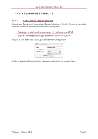 Guide administrateur Rubedo 2.2 
13.2 CREATION DES PRODUITS 
13.2.1 CREATION DU TYPE DE PRODUIT 
A l'instar des Types de contenus et des Types d'utilisateurs, Rubedo Commerce permet de 
définir les différentes informations qui composent un produit. 
Exemple : création d'un nouveau produit Nommé USB. 
· Etape 1 : Dans l'application Type de contenu, cliquer sur "Ajouter" 
Indiquer le nom du type de produit, puis sélectionner "Configurable" 
Ajouter ensuite les différents champs nécessaires pour créer les produits. (Voir 
Webtales - Rubedo 2.2.0 Page 56 
 