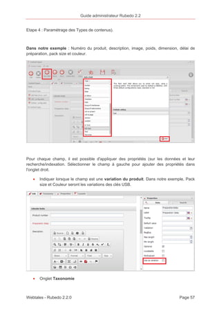 Guide administrateur Rubedo 2.2 
Etape 4 : Paramétrage des Types de contenus). 
Dans notre exemple : Numéro du produit, description, image, poids, dimension, délai de 
préparation, pack size et couleur. 
Pour chaque champ, il est possible d'appliquer des propriétés (sur les données et leur 
recherche/indexation. Sélectionner le champ à gauche pour ajouter des propriétés dans 
l'onglet droit. 
· Indiquer lorsque le champ est une variation du produit. Dans notre exemple, Pack 
size et Couleur seront les variations des clés USB. 
· Onglet Taxonomie 
Webtales - Rubedo 2.2.0 Page 57 
 