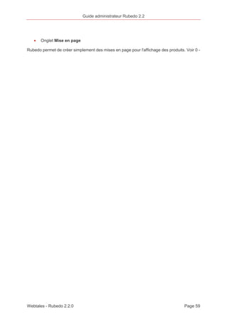 Guide administrateur Rubedo 2.2 
· Onglet Mise en page 
Rubedo permet de créer simplement des mises en page pour l'affichage des produits. Voir 0 - 
Webtales - Rubedo 2.2.0 Page 59 
 