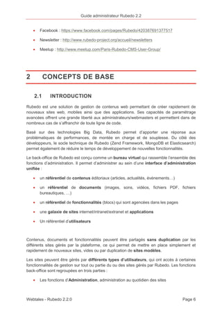Guide administrateur Rubedo 2.2 
· Facebook : https://www.facebook.com/pages/Rubedo/420387691377517 
· Newsletter : http://www.rubedo-project.org/accueil/newsletters 
· Meetup : http://www.meetup.com/Paris-Rubedo-CMS-User-Group/ 
2 CONCEPTS DE BASE 
2.1 INTRODUCTION 
Rubedo est une solution de gestion de contenus web permettant de créer rapidement de 
nouveaux sites web, mobiles ainsi que des applications. Ses capacités de paramétrage 
avancées offrent une grande liberté aux administrateurs/webmasters et permettent dans de 
nombreux cas de s’affranchir de toute ligne de code. 
Basé sur des technologies Big Data, Rubedo permet d’apporter une réponse aux 
problématiques de performances, de montée en charge et de souplesse. Du côté des 
développeurs, le socle technique de Rubedo (Zend Framework, MongoDB et Elasticsearch) 
permet également de réduire le temps de développement de nouvelles fonctionnalités. 
Le back-office de Rubedo est conçu comme un bureau virtuel qui rassemble l’ensemble des 
fonctions d’administration. Il permet d’administrer au sein d’une interface d’administration 
unifiée : 
· un référentiel de contenus éditoriaux (articles, actualités, événements…) 
· un référentiel de documents (images, sons, vidéos, fichiers PDF, fichiers 
bureautiques, …) 
· un référentiel de fonctionnalités (blocs) qui sont agencées dans les pages 
· une galaxie de sites internet/intranet/extranet et applications 
· Un référentiel d’utilisateurs 
Contenus, documents et fonctionnalités peuvent être partagés sans duplication par les 
différents sites gérés par la plateforme, ce qui permet de mettre en place simplement et 
rapidement de nouveaux sites, vides ou par duplication de sites modèles. 
Les sites peuvent être gérés par différents types d’utilisateurs, qui ont accès à certaines 
fonctionnalités de gestion sur tout ou partie du ou des sites gérés par Rubedo. Les fonctions 
back-office sont regroupées en trois parties : 
· Les fonctions d’Administration, administration au quotidien des sites 
Webtales - Rubedo 2.2.0 Page 6 
 