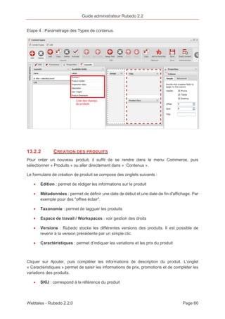Guide administrateur Rubedo 2.2 
Etape 4 : Paramétrage des Types de contenus. 
13.2.2 CREATION DES PRODUITS 
Pour créer un nouveau produit, il suffit de se rendre dans le menu Commerce, puis 
sélectionner « Produits » ou aller directement dans « Contenus ». 
Le formulaire de création de produit se compose des onglets suivants : 
· Edition : permet de rédiger les informations sur le produit 
· Métadonnées : permet de définir une date de début et une date de fin d'affichage. Par 
exemple pour des "offres éclair". 
· Taxonomie : permet de tagguer les produits 
· Espace de travail / Workspaces : voir gestion des droits 
· Versions : Rubedo stocke les différentes versions des produits. Il est possible de 
revenir à la version précédente par un simple clic. 
· Caractéristiques : permet d’indiquer les variations et les prix du produit 
Cliquer sur Ajouter, puis compléter les informations de description du produit. L’onglet 
« Caractéristiques » permet de saisir les informations de prix, promotions et de compléter les 
variations des produits. 
· SKU : correspond à la référence du produit 
Webtales - Rubedo 2.2.0 Page 60 
 
