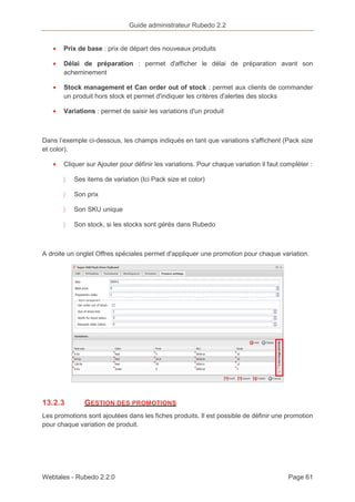 Guide administrateur Rubedo 2.2 
· Prix de base : prix de départ des nouveaux produits 
· Délai de préparation : permet d'afficher le délai de préparation avant son 
acheminement 
· Stock management et Can order out of stock : permet aux clients de commander 
un produit hors stock et permet d'indiquer les critères d'alertes des stocks 
· Variations : permet de saisir les variations d'un produit 
Dans l’exemple ci-dessous, les champs indiqués en tant que variations s'affichent (Pack size 
et color). 
· Cliquer sur Ajouter pour définir les variations. Pour chaque variation il faut compléter : 
〉 Ses items de variation (Ici Pack size et color) 
〉 Son prix 
〉 Son SKU unique 
〉 Son stock, si les stocks sont gérés dans Rubedo 
A droite un onglet Offres spéciales permet d'appliquer une promotion pour chaque variation. 
13.2.3 GESTION DES PROMOTIONS 
Les promotions sont ajoutées dans les fiches produits. Il est possible de définir une promotion 
pour chaque variation de produit. 
Webtales - Rubedo 2.2.0 Page 61 
 