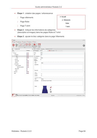 Guide administrateur Rubedo 2.2 
· Étape 1 : création des pages / arborescence 
〉 Page vêtements 
〉 Page Robe 
〉 Page T-shirt 
· Etape 2 : indiquer les informations de catégories 
(description et images) dans les pages Robe et T-shirt 
· Etape 3 : ajouter le bloc catégorie dans la page Vêtements 
Webtales - Rubedo 2.2.0 Page 64 
 