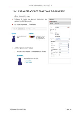 Guide administrateur Rubedo 2.2 
13.4 PARAMETRAGE DES FONCTIONS E-COMMERCE 
Bloc de catégories 
· Indiquer la page qui permet d’accéder aux 
catégories. Ici Vêtements. 
· La page affiche les 2 catégories 
· Afficher plusieurs niveaux. 
〉 Ajouter de nouvelles catégories sous Robes 
Webtales - Rubedo 2.2.0 Page 65 
 