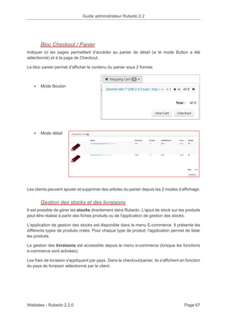 Guide administrateur Rubedo 2.2 
Bloc Checkout / Panier 
Indiquer ici les pages permettant d’accéder au panier de détail (si le mode Button a été 
sélectionné) et à la page de Checkout. 
Le bloc panier permet d’afficher le contenu du panier sous 2 formes 
· Mode Bouton 
· Mode détail 
Les clients peuvent ajouter et supprimer des articles du panier depuis les 2 modes d’affichage. 
Gestion des stocks et des livraisons 
Il est possible de gérer les stocks directement dans Rubedo. L'ajout de stock sur les produits 
peut être réalisé à partir des fiches produits ou de l'application de gestion des stocks. 
L'application de gestion des stocks est disponible dans le menu E-commerce. Il présente les 
différents types de produits créés. Pour chaque type de produit, l'application permet de lister 
les produits. 
La gestion des livraisons est accessible depuis le menu e-commerce (lorsque les fonctions 
e-commerce sont activées). 
Les frais de livraison s'appliquent par pays. Dans le checkout/panier, ils s'affichent en fonction 
du pays de livraison sélectionné par le client. 
Webtales - Rubedo 2.2.0 Page 67 
 