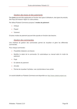 Guide administrateur Rubedo 2.2 
Gestion des taxes et des paiements 
Des taxes peuvent être appliquées en fonction des types d’utilisateurs, des types de produits, 
des Pays de livraison/ région ou code postaux. 
Par défaut Rubedo Commerce propose 3 modes de paiement : 
· Chèque 
· Paypal 
· Virement 
D’autres modes de paiement peuvent être ajoutés en fonction des besoins. 
Gestion des commandes 
Une interface de gestion des commandes permet de visualiser et gérer les différentes 
commandes. 
Pour chaque commande : 
· Possibilité d’attacher une facture 
· Modifier le statut de la commande. En automatique ou manuel selon le mode de 
paiement 
· Payé 
· En attente de paiement 
· Annulée 
· Permet de visualiser l’acheteur, ses coordonnées et ses achats 
Un tutoriel détaillé sur Rubedo Commerce est disponible sur http://www.rubedo-project.org 
Webtales - Rubedo 2.2.0 Page 68 
 