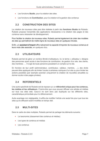 Guide administrateur Rubedo 2.2 
· Les fonctions Studio, pour la création des sites 
· Les fonctions de Contribution, pour la création et la gestion des contenus 
2.2 CONSTRUCTION DES SITES 
La création de nouveaux sites peut être réalisée à partir des fonctions Studio de Rubedo. 
Rubedo propose l’ensemble des applications nécessaires à la création des pages et des 
contenus sans nécessiter de développement. 
Pour faciliter la création de nouveaux sites, Rubedo permet également de créer des modèles 
de sites qui permettront de mettre ligne de nouveaux sites en quelques minutes. 
Enfin, un assistant d’import offre nativement la capacité d’importer de nouveaux contenus et 
leurs mots clés associés, en quelques clics. 
2.3 UTILISATEURS 
Rubedo permet de gérer un nombre illimité d’utilisateurs. Ici, le terme « utilisateur » désigne 
des personnes ayant accès à des fonctions de contribution, de gestion d’un site, des clients, 
des membres …. Il s’agit de toute personne possédant un compte sur le site. 
En fonction de leur profil (administrateur, contributeur, valideur, membre, …), des droits 
peuvent être appliqués afin de limiter l’accès à certaines rubriques d’un site ou pour limiter les 
actions possibles (par exemple autoriser uniquement la création de nouvelles actualités ou 
donner accès à des pages privées). 
2.4 REFERENTIELS 
Une autre spécificité de Rubedo est de reposer sur un référentiel unique pour les contenus, 
les médias et les utilisateurs. C’est-à-dire que vous pouvez diffuser vos articles et médias 
sur tous vos sites web. Ceux-ci ne sont donc pas dupliqués sur les différents sites, 
caractéristique primordiale pour le référencement. 
Autre avantage non négligeable, il suffira de modifier l’article une seule fois pour que tous les 
sites qui le diffusent soient modifiés en temps réel. 
2.5 MULTI-SITES 
Dans le cadre de sites multiples, Rubedo permet de partager les éléments suivants : 
· La taxonomie (classement des contenus et médias) 
· Les types de contenus et médias 
· Les contenus 
Webtales - Rubedo 2.2.0 Page 7 
 