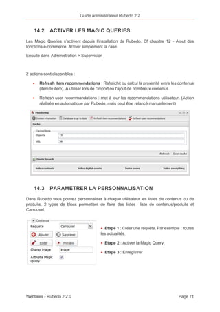 Guide administrateur Rubedo 2.2 
14.2 ACTIVER LES MAGIC QUERIES 
Les Magic Queries s’activent depuis l’installation de Rubedo. Cf chapitre 12 - Ajout des 
fonctions e-commerce. Activer simplement la case. 
Ensuite dans Administration > Supervision 
2 actions sont disponibles : 
· Refresh item recommendations : Rafraichit ou calcul la proximité entre les contenus 
(item to item). A utiliser lors de l'import ou l'ajout de nombreux contenus. 
· Refresh user recommandations : met à jour les recommandations utilisateur. (Action 
réalisée en automatique par Rubedo, mais peut être relancé manuellement) 
14.3 PARAMETRER LA PERSONNALISATION 
Dans Rubedo vous pouvez personnaliser à chaque utilisateur les listes de contenus ou de 
produits. 2 types de blocs permettent de faire des listes : liste de contenus/produits et 
Carrousel. 
· Etape 1 : Créer une requête. Par exemple : toutes 
les actualités. 
· Etape 2 : Activer la Magic Query. 
· Etape 3 : Enregistrer 
Webtales - Rubedo 2.2.0 Page 71 
 