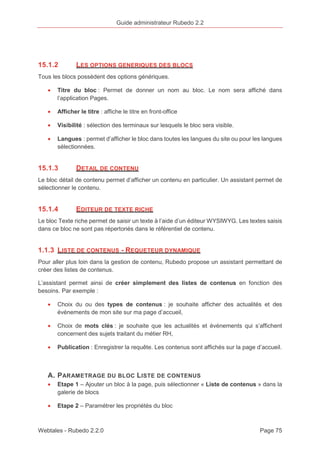 Guide administrateur Rubedo 2.2 
15.1.2 LES OPTIONS GENERIQUES DES BLOCS 
Tous les blocs possèdent des options génériques. 
· Titre du bloc : Permet de donner un nom au bloc. Le nom sera affiché dans 
l’application Pages. 
· Afficher le titre : affiche le titre en front-office 
· Visibilité : sélection des terminaux sur lesquels le bloc sera visible. 
· Langues : permet d’afficher le bloc dans toutes les langues du site ou pour les langues 
sélectionnées. 
15.1.3 DETAIL DE CONTENU 
Le bloc détail de contenu permet d’afficher un contenu en particulier. Un assistant permet de 
sélectionner le contenu. 
15.1.4 EDITEUR DE TEXTE RICHE 
Le bloc Texte riche permet de saisir un texte à l’aide d’un éditeur WYSIWYG. Les textes saisis 
dans ce bloc ne sont pas répertoriés dans le référentiel de contenu. 
1.1.3 LISTE DE CONTENUS - REQUETEUR DYNAMIQUE 
Pour aller plus loin dans la gestion de contenu, Rubedo propose un assistant permettant de 
créer des listes de contenus. 
L’assistant permet ainsi de créer simplement des listes de contenus en fonction des 
besoins. Par exemple : 
· Choix du ou des types de contenus : je souhaite afficher des actualités et des 
événements de mon site sur ma page d’accueil, 
· Choix de mots clés : je souhaite que les actualités et événements qui s’affichent 
concernent des sujets traitant du métier RH, 
· Publication : Enregistrer la requête. Les contenus sont affichés sur la page d’accueil. 
A. PARAMETRAGE DU BLOC LISTE DE CONTENUS 
· Etape 1 – Ajouter un bloc à la page, puis sélectionner « Liste de contenus » dans la 
galerie de blocs 
· Etape 2 – Paramétrer les propriétés du bloc 
Webtales - Rubedo 2.2.0 Page 75 
 