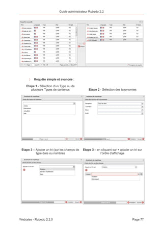 Guide administrateur Rubedo 2.2 
〉 Requête simple et avancée : 
Etape 1 - Sélection d’un Type ou de 
plusieurs Types de contenus Etape 2 - Sélection des taxonomies 
Etape 3 – Ajouter un tri (sur les champs de 
type date ou nombre) 
Etape 3 – en cliquant sur + ajouter un tri sur 
l’ordre d’affichage 
Webtales - Rubedo 2.2.0 Page 77 
 