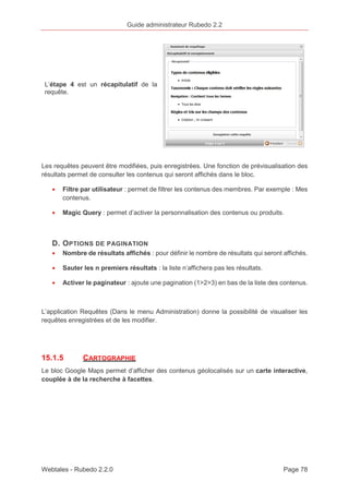 Guide administrateur Rubedo 2.2 
L’étape 4 est un récapitulatif de la 
requête. 
Les requêtes peuvent être modifiées, puis enregistrées. Une fonction de prévisualisation des 
résultats permet de consulter les contenus qui seront affichés dans le bloc. 
· Filtre par utilisateur : permet de filtrer les contenus des membres. Par exemple : Mes 
contenus. 
· Magic Query : permet d’activer la personnalisation des contenus ou produits. 
D. OPTIONS DE PAGINATION 
· Nombre de résultats affichés : pour définir le nombre de résultats qui seront affichés. 
· Sauter les n premiers résultats : la liste n’affichera pas les résultats. 
· Activer le paginateur : ajoute une pagination (1>2>3) en bas de la liste des contenus. 
L’application Requêtes (Dans le menu Administration) donne la possibilité de visualiser les 
requêtes enregistrées et de les modifier. 
15.1.5 CARTOGRAPHIE 
Le bloc Google Maps permet d’afficher des contenus géolocalisés sur un carte interactive, 
couplée à de la recherche à facettes. 
Webtales - Rubedo 2.2.0 Page 78 
 