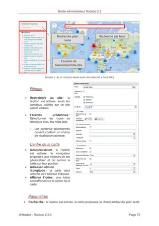 Guide administrateur Rubedo 2.2 
Recherche plein Recherche par lieux 
texte 
Facettes de 
taxonomie/mots-clés 
FIGURE 3 - BLOC GOOGLE MAPS AVEC RECHERCHE A FACETTES 
Filtrage 
· Restreindre au site : si 
l’option est activée, seuls les 
contenus publiés sur ce site 
seront visibles 
· Facettes prédéfinies : 
Sélectionner les types de 
contenus et/ou les mots-clés. 
〉 Les contenus sélectionnés 
doivent contenir un champ 
de localisation/adresse. 
Centre de la carte 
· Géolocalisation : si l’option 
est activée, le navigateur 
proposera aux visiteurs de les 
géolocaliser et de centrer la 
carte sur leur position. 
· Adresse/Latitude 
/Longitude : la carte sera 
centrée sur l’adresse indiquée. 
· Afficher l’icône : une icône 
sera affichée sur le centre de la 
carte. 
Paramètres 
· Recherche : si l’option est activée, la carte proposera un champ recherche plein texte. 
Webtales - Rubedo 2.2.0 Page 79 
 