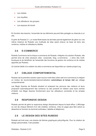Guide administrateur Rubedo 2.2 
· Les médias 
· Les requêtes 
· Les utilisateurs, les groupes 
· Les espaces de travail 
En fonction des besoins, l’ensemble de ces éléments peuvent être partagés ou réservés à un 
site. 
A partir de Rubedo 2.1, un mode Multi-bases de données permet également de gérer sur une 
même instance de Rubedo une multitude de sites ayant chacun sa base (et donc ses 
contenus, médias et utilisateurs) dédiée. 
2.6 E-COMMERCE 
Rubedo Commerce est la brique e-commerce de Rubedo. Intégrée à la solution Rubedo, elle 
permet ainsi de créer plusieurs sites (corporate, blog, e-commerce, ...) et/ou des multi-boutiques 
et de bénéficier de l'ensemble des fonctions de gestion de contenus et de médias 
apportés par Rubedo. 
Un tutoriel dédié à la création de sites e-commerce est disponible sur rubedo-project.org. 
2.7 CIBLAGE COMPORTEMENTAL 
Rubedo est la première solution open-source multi-sites (sites web et e-commerce) à intégrer 
un moteur de recommandation/personnalisation automatique et temps réel par ciblage 
comportemental. 
Les Magic Queries de Rubedo étudient et analysent les parcours des visiteurs et leurs 
proposent automatiquement des contenus ou des produits en relation avec leurs centres 
d’intérêt. Les Magic Queries fonctionnent pour les utilisateurs connectés et les simples 
visiteurs. 
2.8 RESPONSIVE DESIGN 
Rubedo permet de gérer le responsive design directement depuis le back-office. L’affichage 
ou non de chaque élément d’un site (médias, contenus, mise en page) peut être activé ou 
désactivé en fonction du terminal (ordinateur, tablette et téléphone). 
2.9 LE DESIGN DES SITES RUBEDO 
Rubedo est livré avec une dizaine de thèmes graphiques préconfigurés. Pour la création de 
design personnalisé, il est possible : 
Webtales - Rubedo 2.2.0 Page 8 
 