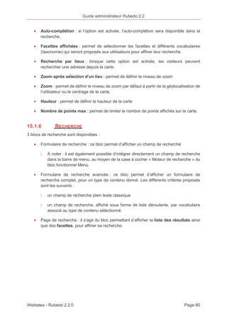 Guide administrateur Rubedo 2.2 
· Auto-complétion : si l’option est activée, l’auto-complétion sera disponible dans la 
recherche. 
· Facettes affichées : permet de sélectionner les facettes et différents vocabulaires 
(taxonomie) qui seront proposés aux utilisateurs pour affiner leur recherche. 
· Recherche par lieux : lorsque cette option est activée, les visiteurs peuvent 
rechercher une adresse depuis la carte. 
· Zoom après sélection d’un lieu : permet de définir le niveau de zoom 
· Zoom : permet de définir le niveau de zoom par défaut à partir de la géolocalisation de 
l’utilisateur ou le centrage de la carte. 
· Hauteur : permet de définir la hauteur de la carte 
· Nombre de points max : permet de limiter le nombre de points affichés sur la carte. 
15.1.6 RECHERCHE 
3 blocs de recherche sont disponibles : 
· Formulaire de recherche : ce bloc permet d’afficher un champ de recherche 
〉 A noter : il est également possible d’intégrer directement un champ de recherche 
dans la barre de menu, au moyen de la case à cocher « Moteur de recherche » du 
bloc fonctionnel Menu. 
· Formulaire de recherche avancée : ce bloc permet d’afficher un formulaire de 
recherche complet, pour un type de contenu donné. Les différents critères proposés 
sont les suivants : 
〉 un champ de recherche plein texte classique 
〉 un champ de recherche, affiché sous forme de liste déroulante, par vocabulaire 
associé au type de contenu sélectionné. 
· Page de recherche : il s’agit du bloc permettant d’afficher la liste des résultats ainsi 
que des facettes, pour affiner sa recherche. 
Webtales - Rubedo 2.2.0 Page 80 
 