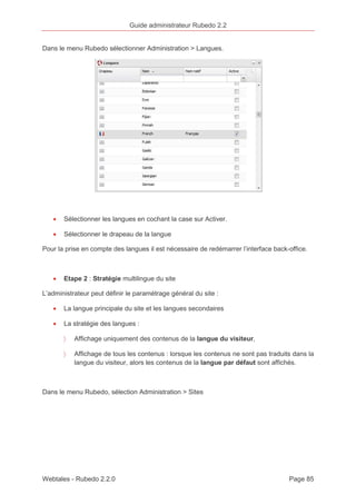 Guide administrateur Rubedo 2.2 
Dans le menu Rubedo sélectionner Administration > Langues. 
· Sélectionner les langues en cochant la case sur Activer. 
· Sélectionner le drapeau de la langue 
Pour la prise en compte des langues il est nécessaire de redémarrer l’interface back-office. 
· Etape 2 : Stratégie multilingue du site 
L’administrateur peut définir le paramétrage général du site : 
· La langue principale du site et les langues secondaires 
· La stratégie des langues : 
〉 Affichage uniquement des contenus de la langue du visiteur, 
〉 Affichage de tous les contenus : lorsque les contenus ne sont pas traduits dans la 
langue du visiteur, alors les contenus de la langue par défaut sont affichés. 
Dans le menu Rubedo, sélection Administration > Sites 
Webtales - Rubedo 2.2.0 Page 85 
 