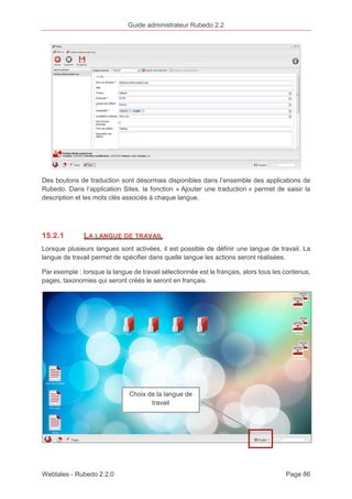 Guide administrateur Rubedo 2.2 
Des boutons de traduction sont désormais disponibles dans l’ensemble des applications de 
Rubedo. Dans l’application Sites, la fonction « Ajouter une traduction » permet de saisir la 
description et les mots clés associés à chaque langue. 
15.2.1 LA LANGUE DE TRAVAIL 
Lorsque plusieurs langues sont activées, il est possible de définir une langue de travail. La 
langue de travail permet de spécifier dans quelle langue les actions seront réalisées. 
Par exemple : lorsque la langue de travail sélectionnée est le français, alors tous les contenus, 
pages, taxonomies qui seront créés le seront en français. 
Choix de la langue de 
travail 
Webtales - Rubedo 2.2.0 Page 86 
 