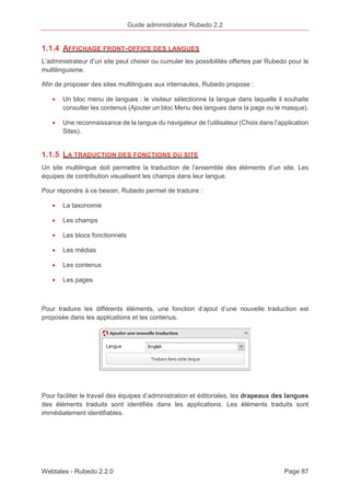 Guide administrateur Rubedo 2.2 
1.1.4 AFFICHAGE FRONT-OFFICE DES LANGUES 
L’administrateur d’un site peut choisir ou cumuler les possibilités offertes par Rubedo pour le 
multilinguisme. 
Afin de proposer des sites multilingues aux internautes, Rubedo propose : 
· Un bloc menu de langues : le visiteur sélectionne la langue dans laquelle il souhaite 
consulter les contenus (Ajouter un bloc Menu des langues dans la page ou le masque). 
· Une reconnaissance de la langue du navigateur de l’utilisateur (Choix dans l’application 
Sites). 
1.1.5 LA TRADUCTION DES FONCTIONS DU SITE 
Un site multilingue doit permettre la traduction de l’ensemble des éléments d’un site. Les 
équipes de contribution visualisent les champs dans leur langue. 
Pour répondre à ce besoin, Rubedo permet de traduire : 
· La taxonomie 
· Les champs 
· Les blocs fonctionnels 
· Les médias 
· Les contenus 
· Les pages 
Pour traduire les différents éléments, une fonction d’ajout d’une nouvelle traduction est 
proposée dans les applications et les contenus. 
Pour faciliter le travail des équipes d’administration et éditoriales, les drapeaux des langues 
des éléments traduits sont identifiés dans les applications. Les éléments traduits sont 
immédiatement identifiables. 
Webtales - Rubedo 2.2.0 Page 87 
 