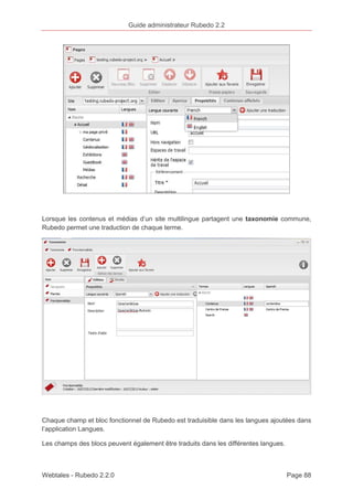 Guide administrateur Rubedo 2.2 
Lorsque les contenus et médias d’un site multilingue partagent une taxonomie commune, 
Rubedo permet une traduction de chaque terme. 
Chaque champ et bloc fonctionnel de Rubedo est traduisible dans les langues ajoutées dans 
l’application Langues. 
Les champs des blocs peuvent également être traduits dans les différentes langues. 
Webtales - Rubedo 2.2.0 Page 88 
 