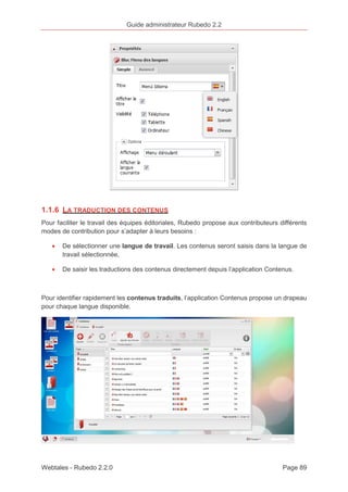 Guide administrateur Rubedo 2.2 
1.1.6 LA TRADUCTION DES CONTENUS 
Pour faciliter le travail des équipes éditoriales, Rubedo propose aux contributeurs différents 
modes de contribution pour s’adapter à leurs besoins : 
· De sélectionner une langue de travail. Les contenus seront saisis dans la langue de 
travail sélectionnée, 
· De saisir les traductions des contenus directement depuis l’application Contenus. 
Pour identifier rapidement les contenus traduits, l’application Contenus propose un drapeau 
pour chaque langue disponible. 
Webtales - Rubedo 2.2.0 Page 89 
 