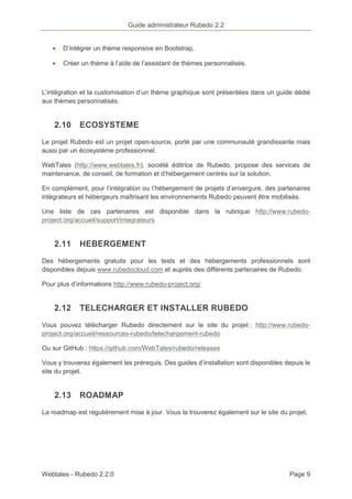 Guide administrateur Rubedo 2.2 
· D’intégrer un thème responsive en Bootstrap, 
· Créer un thème à l’aide de l’assistant de thèmes personnalisés. 
L’intégration et la customisation d’un thème graphique sont présentées dans un guide dédié 
aux thèmes personnalisés. 
2.10 ECOSYSTEME 
Le projet Rubedo est un projet open-source, porté par une communauté grandissante mais 
aussi par un écosystème professionnel. 
WebTales (http://www.webtales.fr), société éditrice de Rubedo, propose des services de 
maintenance, de conseil, de formation et d’hébergement centrés sur la solution. 
En complément, pour l’intégration ou l’hébergement de projets d’envergure, des partenaires 
intégrateurs et hébergeurs maîtrisant les environnements Rubedo peuvent être mobilisés. 
Une liste de ces partenaires est disponible dans la rubrique http://www.rubedo-project. 
org/accueil/support/integrateurs. 
2.11 HEBERGEMENT 
Des hébergements gratuits pour les tests et des hébergements professionnels sont 
disponibles depuis www.rubedocloud.com et auprès des différents partenaires de Rubedo. 
Pour plus d’informations http://www.rubedo-project.org/ 
2.12 TELECHARGER ET INSTALLER RUBEDO 
Vous pouvez télécharger Rubedo directement sur le site du projet : http://www.rubedo-project. 
org/accueil/ressources-rubedo/telechargement-rubedo 
Ou sur GitHub : https://github.com/WebTales/rubedo/releases 
Vous y trouverez également les prérequis. Des guides d’installation sont disponibles depuis le 
site du projet. 
2.13 ROADMAP 
La roadmap est régulièrement mise à jour. Vous la trouverez également sur le site du projet. 
Webtales - Rubedo 2.2.0 Page 9 
 