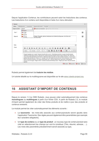 Guide administrateur Rubedo 2.2 
Depuis l’application Contenus, les contributeurs peuvent saisir les traductions des contenus. 
Les traductions d’un contenu sont disponibles à l’aide d’un menu déroulant. 
Rubedo permet également de traduire les médias. 
Un tutoriel détaillé sur le multilinguisme est disponible sur le site www.rubedo-project.org 
16 ASSISTANT D’IMPORT DE CONTENUS 
Depuis la version 1.3 du CMS Rubedo, vous pouvez créer automatiquement des contenus 
monolingues ou multilingues à partir d’un fichier CSV. A partir de Rubedo 2.2, le module 
d’import permet également de créer des fiches produits et de mettre à jour des produits et 
contenus existants. 
Le module permet de créer automatiquement les éléments suivants : 
· La taxonomie : les mots-clés associés aux contenus/produits seront ajoutés dans 
l’application Taxonomie. Des règles peuvent également être paramétrées (par exemple 
leur caractère obligatoire), 
· Un type de contenu ou un type de produit : un nouveau type de contenu/produit sera 
créé en sélectionnant les champs qui vont le constituer (Titre, résumé, adresse, …). 
Les mots-clés paramétrés précédemment seront associés au type, 
Webtales - Rubedo 2.2.0 Page 90 
 