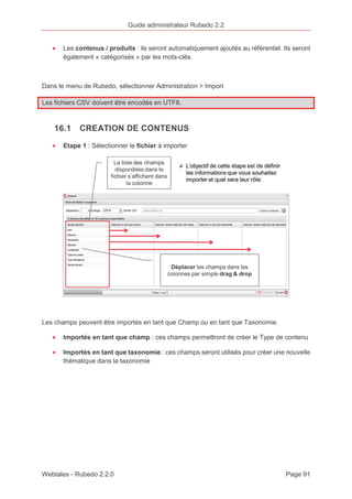 Guide administrateur Rubedo 2.2 
· Les contenus / produits : ils seront automatiquement ajoutés au référentiel. Ils seront 
également « catégorisés » par les mots-clés. 
Dans le menu de Rubedo, sélectionner Administration > Import 
Les fichiers CSV doivent être encodés en UTF8. 
16.1 CREATION DE CONTENUS 
· Etape 1 : Sélectionner le fichier à importer 
Les champs peuvent être importés en tant que Champ ou en tant que Taxonomie. 
· Importés en tant que champ : ces champs permettront de créer le Type de contenu 
· Importés en tant que taxonomie : ces champs seront utilisés pour créer une nouvelle 
thématique dans la taxonomie 
Webtales - Rubedo 2.2.0 Page 91 
 