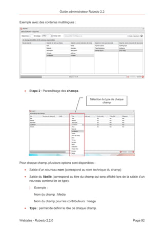 Guide administrateur Rubedo 2.2 
Exemple avec des contenus multilingues : 
· Etape 2 : Paramétrage des champs 
Pour chaque champ, plusieurs options sont disponibles : 
· Saisie d’un nouveau nom (correspond au nom technique du champ) 
· Saisie du libellé (correspond au titre du champ qui sera affiché lors de la saisie d’un 
nouveau contenu de ce type). 
〉 Exemple : 
Nom du champ : Media 
Nom du champ pour les contributeurs : Image 
· Type : permet de définir le rôle de chaque champ. 
Webtales - Rubedo 2.2.0 Page 92 
 