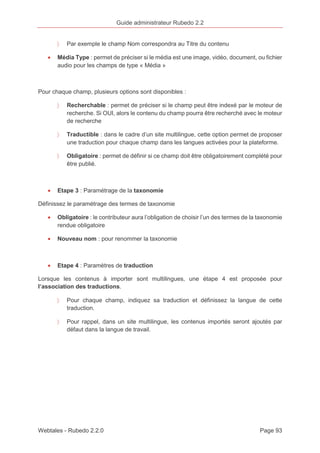 Guide administrateur Rubedo 2.2 
〉 Par exemple le champ Nom correspondra au Titre du contenu 
· Média Type : permet de préciser si le média est une image, vidéo, document, ou fichier 
audio pour les champs de type « Média » 
Pour chaque champ, plusieurs options sont disponibles : 
〉 Recherchable : permet de préciser si le champ peut être indexé par le moteur de 
recherche. Si OUI, alors le contenu du champ pourra être recherché avec le moteur 
de recherche 
〉 Traductible : dans le cadre d’un site multilingue, cette option permet de proposer 
une traduction pour chaque champ dans les langues activées pour la plateforme. 
〉 Obligatoire : permet de définir si ce champ doit être obligatoirement complété pour 
être publié. 
· Etape 3 : Paramétrage de la taxonomie 
Définissez le paramétrage des termes de taxonomie 
· Obligatoire : le contributeur aura l’obligation de choisir l’un des termes de la taxonomie 
rendue obligatoire 
· Nouveau nom : pour renommer la taxonomie 
· Etape 4 : Paramètres de traduction 
Lorsque les contenus à importer sont multilingues, une étape 4 est proposée pour 
l’association des traductions. 
〉 Pour chaque champ, indiquez sa traduction et définissez la langue de cette 
traduction. 
〉 Pour rappel, dans un site multilingue, les contenus importés seront ajoutés par 
défaut dans la langue de travail. 
Webtales - Rubedo 2.2.0 Page 93 
 