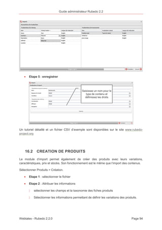 Guide administrateur Rubedo 2.2 
· Etape 5 : enregistrer 
Un tutoriel détaillé et un fichier CSV d’exemple sont disponibles sur le site www.rubedo-project. 
org 
16.2 CREATION DE PRODUITS 
Le module d’import permet également de créer des produits avec leurs variations, 
caractéristiques, prix et stocks. Son fonctionnement est le même que l’import des contenus. 
Sélectionner Produits > Création. 
· Etape 1 : sélectionner le fichier 
· Etape 2 : Attribuer les informations 
〉 sélectionner les champs et la taxonomie des fiches produits 
〉 Sélectionner les informations permettant de définir les variations des produits. 
Webtales - Rubedo 2.2.0 Page 94 
 