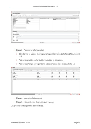 Guide administrateur Rubedo 2.2 
· Etape 3 : Paramétrer la fiche produit 
〉 Sélectionner le type de champ pour chaque information de la fiche (Titre, résumé, 
….). 
〉 Activer le caractère recherchable, traductible et obligatoire, 
〉 Activer les champs correspondants à des variations (Ex : couleur, taille, …) 
· Etape 4 : paramétrer la taxonomie 
· Etape 5 : indiquer le nom du produit, puis importer. 
Les produits sont disponibles dans Rubedo. 
Webtales - Rubedo 2.2.0 Page 95 
 