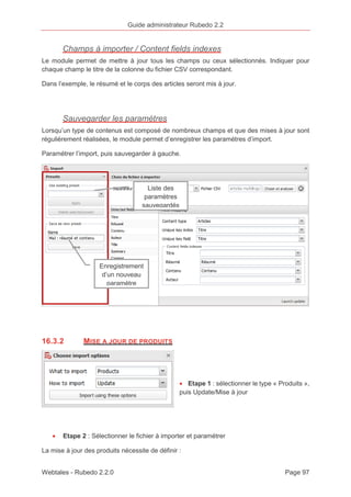 Guide administrateur Rubedo 2.2 
Champs à importer / Content fields indexes 
Le module permet de mettre à jour tous les champs ou ceux sélectionnés. Indiquer pour 
chaque champ le titre de la colonne du fichier CSV correspondant. 
Dans l’exemple, le résumé et le corps des articles seront mis à jour. 
Sauvegarder les paramètres 
Lorsqu’un type de contenus est composé de nombreux champs et que des mises à jour sont 
régulièrement réalisées, le module permet d’enregistrer les paramètres d’import. 
Paramétrer l’import, puis sauvegarder à gauche. 
Liste des 
paramètres 
sauvegardés 
Enregistrement 
d’un nouveau 
paramètre 
16.3.2 MISE A JOUR DE PRODUITS 
· Etape 1 : sélectionner le type « Produits », 
puis Update/Mise à jour 
· Etape 2 : Sélectionner le fichier à importer et paramétrer 
La mise à jour des produits nécessite de définir : 
Webtales - Rubedo 2.2.0 Page 97 
 
