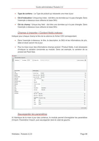 Guide administrateur Rubedo 2.2 
· Type de contenu : Le Type de produit qui nécessite une mise à jour 
· Clé d’indexation / Unique key index : doit être une données qui n’a pas changée. Dans 
l’exemple ci-dessous nous utilisons la base SKU. 
· Clé du champ / Unique key field : doit être une données qui n’a pas changée. Dans 
l’exemple ci-dessous nous utilisons la base SKU. 
Champs à importer / Content fields indexes 
Indiquer pour chaque champ le titre de la colonne du fichier CSV correspondant. 
· Dans l’exemple ci-dessous, le titre, la description, le SKU et les informations de prix, 
délai et stock seront mis à jour. 
· Pour la mise à jour des informations champs produit / Product fields, il est nécessaire 
d’indiquer la variation concernée au module. Dans cet exemple, la variation de ce 
produit est Pack Size. 
Sauvegarder les paramètres 
A l’identique de la mise à jour des contenus, le module permet d’enregistrer les paramètres 
d’import. Paramétrer l’import, puis sauvegarder dans le volet de gauche. 
Webtales - Rubedo 2.2.0 Page 98 
 
