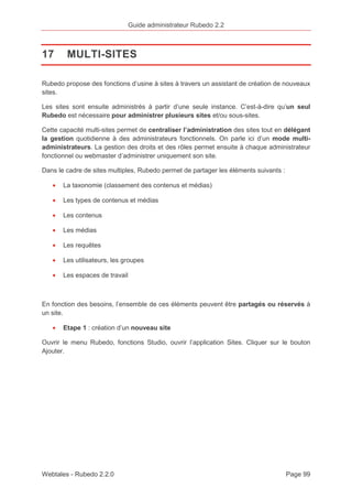 Guide administrateur Rubedo 2.2 
17 MULTI-SITES 
Rubedo propose des fonctions d’usine à sites à travers un assistant de création de nouveaux 
sites. 
Les sites sont ensuite administrés à partir d’une seule instance. C’est-à-dire qu’un seul 
Rubedo est nécessaire pour administrer plusieurs sites et/ou sous-sites. 
Cette capacité multi-sites permet de centraliser l’administration des sites tout en délégant 
la gestion quotidienne à des administrateurs fonctionnels. On parle ici d’un mode multi-administrateurs. 
La gestion des droits et des rôles permet ensuite à chaque administrateur 
fonctionnel ou webmaster d’administrer uniquement son site. 
Dans le cadre de sites multiples, Rubedo permet de partager les éléments suivants : 
· La taxonomie (classement des contenus et médias) 
· Les types de contenus et médias 
· Les contenus 
· Les médias 
· Les requêtes 
· Les utilisateurs, les groupes 
· Les espaces de travail 
En fonction des besoins, l’ensemble de ces éléments peuvent être partagés ou réservés à 
un site. 
· Etape 1 : création d’un nouveau site 
Ouvrir le menu Rubedo, fonctions Studio, ouvrir l’application Sites. Cliquer sur le bouton 
Ajouter. 
Webtales - Rubedo 2.2.0 Page 99 
 