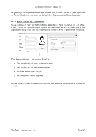 Guide administrateur Rubedo 3.x
WebTales - rubedo-project.org Page 32
Un groupe par défaut peut également être associé. Ainsi, tous les utilisateurs créés à partir de
ce Type d’utilisateurs posséderont les droits et rôles du groupe auquel ils sont associés.
6.3.2 CREATION DES UTILISATEURS
Chaque utilisateur inscrit par l’administrateur possède une fiche descriptive en back-office.
Celle-ci permet de consulter et/ou compléter les informations de profil en back-office. Cette
application est disponible pour les personnes disposant des droits de gestion des utilisateurs.
Pour chaque utilisateur, il est possible de définir :
• Son appartenance à un ou plusieurs groupes,
• Son appartenance à un groupe par défaut,
• La durée de validité du compte,
• Le changement de mot de passe.
Un bloc Inscription peut être ajouté dans les sites pour permettre aux visiteurs de se créer un
compte.
 