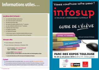 Informations utiles…

     Les pièces dont j’ai besoin :
             mon numéro INE (identifiant national élève)
             mon numéro d’inscription au Baccalauréat
             une adresse électronique valide
             mon numéro d’inscription (attribué lors de la 1ère connexion)
             mon code confidentiel (attribué lors de la 1ère connexion)
             le relevé des notes du bac français
             les 3 bulletins de première
             les 2 bulletins de terminale
             • Pour les boursiers, ajouter une attestation d’attribution définitive des bourses.
             • Pour les candidats à l’internat en CPGE, joindre le dernier avis d’imposition.
                                                                                                                                                                www.ac-toulouse.fr/infosup

     Adresses utiles
            Centres d’Information et d’Orientation (CIO)
            Services Universitaires d’Information et d’Orientation (SUIO)

             • Le site de l’académie, www.ac-toulouse.fr
                Onglet « orientation », « après bac »

             • Le site de l’ONISEP, www.onisep.fr
              Les guides régionaux, des fiches diplôme et des fiches métier sont téléchargeables en ligne.

             • Les sites des Universités, des IUT et des lycées de l’Académie de Toulouse
                                                                                                                                PARC DES EXPOS TOULOUSE
                                                                                                                                Du 20 au 23 janvier 2010 de 9h à 17h - Entrée gratuite
     Contact
            Si j’ai une question à poser sur la procédure j’utilise « nous contacter » sur le site www.admission-postbac.fr
            Si j’ai une question concernant une formation je m’adresse au Conseiller d’Orientation-Psychologue de mon lycée.
            Je peux rencontrer des personnes référentes du portail unique sur le stand «Admission Post-Bac» au salon Infosup.


11   Guide Portail unique                                                                                                                                                         Guide Portail unique 10
 