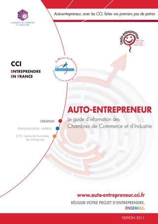 Auto-entrepreneur, avec les CCI, faites vos premiers pas de patron




CCI
ENTREPRENDRE
EN FRANCE




                                       AUTO-ENTREPRENEUR
                    CRÉATION           Le guide d’information des
  TRANSMISSION - REPRISE
                                       Chambres de Commerce et d’Industrie
 C.F.E. Centre de Formalités
         des Entreprises




                                              www.auto-entrepreneur.cci.fr
                                          RÉUSSIR VOTRE PROJET D’ENTREPRENDRE,
                                                                     ENSEMBLE.

                                                                           EDITION 2011
 