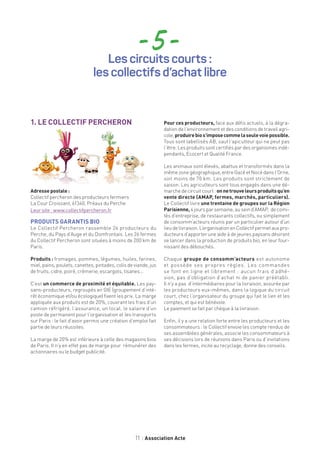 11 Association Acte
- 5 -Les circuits courts :
les collectifs d’achat libre
1. LE COLLECTIF PERCHERON
Adresse postale :
Collectif percheron des producteurs fermiers
La Cour Croissant, 61340, Préaux du Perche
Leur site : www.collectifpercheron.fr
PRODUITS GARANTIS BIO
Le Collectif Percheron rassemble 26 producteurs du
Perche, du Pays d’Auge et du Domfrontais. Les 26 fermes
du Collectif Percheron sont situées à moins de 200 km de
Paris.
Produits : fromages, pommes, légumes, huiles, farines,
miel, pains, poulets, canettes, pintades, colis de viande, jus
de fruits, cidre, poiré, crèmerie, escargots, tisanes...
C’est un commerce de proximité et équitable. Les pay-
sans-producteurs, regroupés en GIE (groupement d’inté-
rêt économique et/ou écologique) fixent les prix. La marge
appliquée aux produits est de 20%, couvrant les frais d’un
camion réfrigéré, l’assurance, un local, le salaire d’un
poste de permanent pour l’organisation et les transports
sur Paris : le fait d’avoir permis une création d’emploi fait
partie de leurs réussites.
La marge de 20% est inférieure à celle des magasins bios
de Paris. Il n’y en effet pas de marge pour rémunérer des
actionnaires ou le budget publicité.
Pour ces producteurs, face aux défis actuels, à la dégra-
dation de l’environnement et des conditions de travail agri-
cole,produirebios’imposecommelaseulevoiepossible.
Tous sont labellisés AB, sauf l’apiculteur qui ne peut pas
l’être. Les produits sont certifiés par des organismes indé-
pendants, Ecocert et Qualité France.
Les animaux sont élevés, abattus et transformés dans la
même zone géographique, entre Gacé et Nocé dans l’Orne,
soit moins de 70 km. Les produits sont strictement de
saison. Les agriculteurs sont tous engagés dans une dé-
marche de circuit court : onnetrouveleursproduitsqu’en
vente directe (AMAP, fermes, marchés, particuliers).
Le Collectif livre une trentaine de groupes sur la Région
Parisienne, 4 jours par semaine, au sein d’AMAP, de comi-
tés d’entreprise, de restaurants collectifs, ou simplement
de consomm’acteurs réunis par un particulier autour d’un
lieudelivraison.L’organisationenCollectifpermetauxpro-
ducteurs d’apporter une aide à de jeunes paysans désirant
se lancer dans la production de produits bio, en leur four-
nissant des débouchés.
Chaque groupe de consomm’acteurs est autonome
et possède ses propres règles. Les commandes
se font en ligne et librement : aucun frais d’adhé-
sion, pas d’obligation d’achat ni de panier préétabli.
Il n’y a pas d’intermédiaires pour la livraison, assurée par
les producteurs eux-mêmes, dans la logique du circuit
court, chez l’organisateur du groupe qui fait le lien et les
comptes, et qui est bénévole.
Le paiement se fait par chèque à la livraison.
Enfin, il y a une relation forte entre les producteurs et les
consommateurs : le Collectif envoie les compte rendus de
ses assemblées générales, associe les consommateurs à
ses décisions lors de réunions dans Paris ou d’invitations
dans les fermes, incite au recyclage, donne des conseils.
 