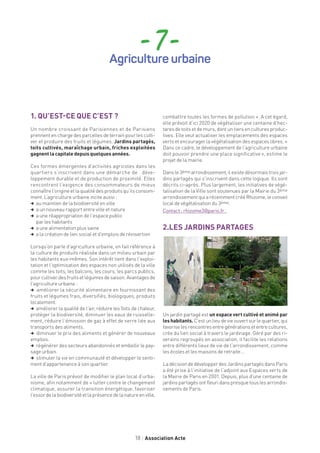 18 Association Acte
- 7 -Agriculture urbaine
1. QU’EST-CE QUE C’EST ?
Un nombre croissant de Parisiennes et de Parisiens
prennent en charge des parcelles de terrain pour les culti-
ver et produire des fruits et légumes. Jardins partagés,
toits cultivés, maraîchage urbain, friches exploitées
gagnent la capitale depuis quelques années.
Ces formes émergentes d’activités agricoles dans les
quartiers s’inscrivent dans une démarche de déve-
loppement durable et de production de proximité. Elles
rencontrent l’exigence des consommateurs de mieux
connaître l’origine et la qualité des produits qu’ils consom-
ment. L’agriculture urbaine incite aussi :
, au maintien de la biodiversité en ville
, a un nouveau rapport entre ville et nature
, a une réappropriation de l’espace public
par les habitants
, a une alimentation plus saine
, a la création de lien social et d’emplois de réinsertion
Lorsqu’on parle d’agriculture urbaine, on fait référence à
la culture de produits réalisée dans un milieu urbain par
les habitants eux-mêmes. Son intérêt tient dans l’exploi-
tation et l’optimisation des espaces non utilisés de la ville
comme les toits, les balcons, les cours, les parcs publics,
pour cultiver des fruits et légumes de saison. Avantages de
l’agriculture urbaine :
, améliorer la sécurité alimentaire en fournissant des
fruits et légumes frais, diversifiés, biologiques, produits
localement.
, améliorer la qualité de l’air, réduire les îlots de chaleur,
protéger la biodiversité, diminuer les eaux de ruisselle-
ment, réduire l’émission de gaz à effet de serre liée aux
transports des aliments.
, diminuer le prix des aliments et générer de nouveaux
emplois.
, régénérer des secteurs abandonnés et embellir le pay-
sage urbain.
, stimuler la vie en communauté et développer le senti-
ment d’appartenance à son quartier.
La ville de Paris prévoit de modifier le plan local d’urba-
nisme, afin notamment de « lutter contre le changement
climatique, assurer la transition énergétique, favoriser
l’essordelabiodiversitéetlaprésencedelanatureenville,
combattre toutes les formes de pollution ». A cet égard,
elle prévoit d’ici 2020 de végétaliser une centaine d’hec-
tares de toits et de murs, dont un tiers en cultures produc-
tives. Elle veut actualiser les emplacements des espaces
verts et encourager la végétalisation des espaces libres. «
Dans ce cadre, le développement de l’agriculture urbaine
doit pouvoir prendre une place significative », estime le
projet de la mairie.
Dans le 3ème arrondissement, il existe désormais trois jar-
dins partagés qui s’inscrivent dans cette logique. Ils sont
décrits ci-après. Plus largement, les initiatives de végé-
talisation de la Ville sont soutenues par la Mairie du 3ème
arrondissement qui a récemment créé Rhizome, le conseil
local de végétalisation du 3ème.
Contact : rhizome3@paris.fr .
2.LES JARDINS PARTAGES
Un jardin partagé est un espace vert cultivé et animé par
leshabitants. C’est un lieu de vie ouvert sur le quartier, qui
favoriselesrencontresentregénérationsetentrecultures,
crée du lien social à travers le jardinage. Géré par des ri-
verains regroupés en association, il facilite les relations
entre différents lieux de vie de l’arrondissement, comme
les écoles et les maisons de retraite …
La décision de développer des Jardins partagés dans Paris
a été prise à l’initiative de l’adjoint aux Espaces verts de
la Mairie de Paris en 2001. Depuis, plus d’une centaine de
jardins partagés ont fleuri dans presque tous les arrondis-
sements de Paris.
 