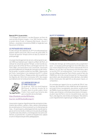 19 Association Acte
Dans le 3ème, il y en a trois :
« Le Potager des oiseaux », rue des Oiseaux, au flanc du
marché des Enfants rouges, « Les 1001 feuilles » dans
le jardin Anne Frank, 4 impasse Berthaud, « Au pt’it
Verbois  », situédansl’enceinteduCNAM,àl’angledes rues
Vaucanson et Vertbois.
LE POTAGER DES OISEAUX
Il a été créé par des habitants du 3ème arrondissement qui
avaient repéré une friche. Dès le mois de juillet 2002, le
Conseil de quartier Temple a émis le vœu d’y réaliser un
jardin partagé.
Un projet d’aménagement du terrain a été proposé en jan-
vier 2003 aux habitants par l’adjoint au Maire de Paris, et
voté par le conseil de quartier Temple. Le Service des es-
paces verts de la Ville de Paris a aménagé le terrain. En
mars 2004, une association s’est constituée, réunissant
plusde60adhérentsetchargéedel’animationetdel’entre-
tien du jardin. Le jardin a ouvert en mai 2004. Depuis près
de 15 ans, l’association « Les Jardiniers du 3ème » cultive
fruits, légumes et fleurs. Chaque année, elle recueille tous
les légumes de l’été et les cuisine pour offrir des soupes
aux habitants de l’arrondissement lors d’une fête du jardin.
LE JARDIN DES MILLE
ET UNE FEUILLES
Ce jardin de 70m² est situé Impasse
Berthaud, à côté du musée de la
Poupée, dans le jardin public Anne
Frank. Il est ouvert aux horaires des
parcs et jardins de la ville (web :
https://facebook.com/les1001feuilles
Courriel : les1001feuilles@orange.fr )
L’associationorganiserégulièrementdesanimationsàdes-
tination des enfants : goûters, fêtes, ateliers thématiques
de sensibilisation à l’environnement sur la thématique de
l’eau... En participant au développement de ce jardin parta-
gé, dusemisà la récolte,ondécouvrelesjoiesdujardinage;
on jardine avec des enfants, on échange avec les autres ad-
hérents; on prend le thé. Le jardin est équipé d’une cabane
à outils et dispose de parcelles pédagogiques.
AU PT’IT VERBOIS
Il a fallu de l’énergie, de l’enthousiasme, de la coopération
aussi : un nouveau jardin partagé est né en 2016 dans une
cour mise à disposition par le Centre national des Arts et
Métiers, au coin des rues Vaucanson et du Vertbois, dans
le nord du 3ème arrondissement. C’est une co-produc-
tion de la Régie de quartier Paris Centre, juste en face, du
CNAM bien sûr et du conseil de quartier. Un beau projet,
pas évident, avec des plantations dans des bacs, des tables
et des chaises pour des apéritifs ou des pique-niques, un
composteur…
En contrebas par rapport à la rue, le jardin de 130 m2, réa-
lisé avec des donations et des matériaux de récupération,
est ouvert à tous, aux passants, aux voisins, au personnel
duCNAM,etaussiauxélèvesdel’écolevoisine.Pasdepes-
ticides, pas d’engrais, en bref pas de produits chimiques :
en plein cœur de Paris c’est un vrai jardin écolo, avec des
fleurs, des légumes, des herbes aromatiques ! Des ateliers
y sont régulièrement organisés par la Régie de quartier.
- 7 -
Agriculture urbaine
 