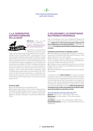 21 Association Acte
2. LA COOPERATIVE
AUTOGESTIONNAIRE
DE LA LOUVE
Adresse : 116, rue des
Poissonniers, 75018 Paris.
Contact : info@cooplalouve.fr
Site : www.cooplalouve.fr
La Louve est un projet né en
2010 à Paris, soutenu et inspi-
ré par la Park Slope Food Coop à New-York (voir le docu-
mentaire sorti en novembre 2016 : «Food coop»). C’est un
supermarché coopératif et participatif de 1450 m², installé
dans le XVIIIe, qui a ouvert ses portes en décembre 2016 et
démarre progressivement. Le principe fondamental est la
participation de chaque coopérateur, qui en échange d’un
investissement de départ de 100 €, doit également donner
3h par mois toutes les 4 semaines, en assurant bénévo-
lement les tâches nécessaires au bon fonctionnement du
magasin : caisse, stock, administration, nettoyage… Dans
la tradition des coopératives de consommateurs du 19ème
siècle, les décisions sont collectives, un coopérateur dis-
pose d’une voix quel que soit son nombre de parts et tous
les bénéfices sont réinvestis dans le fonctionnement du
supermarché.
En février 2018 :
,plus de 6 000 adhérents ont été répertoriés,
,les produits disponibles sont les suivants : légumes frais,
fromage à la coupe, laitages, sauces, vins, jus, viande, laits
de riz ou d’épeautre, légumes secs, céréales, chaussettes,
papeterie, produits ménagers, couches pour bébés, den-
tifrice....
3. PELIGOURMET, LE COVOITURAGE
DES PRODUITS REGIONAUX
Avec ce concept de circuit court collaboratif, Péligourmet
permet aux citadins de profiter de leurs trajets en région
pour rapporter en ville les bons produits régionaux de
leurs producteurs et artisans préférés. Ce site internet
promeutunmodedeconsommationcollaboratif,gourmet
et sensé.
Comment ça marche avec un exemple concret :
,UnPélicabpartenAuvergnedanssafamille,ilconnaîtun
producteur artisanal de Saint Nectaire Fermier qu’il rêve
de faire découvrir à la communauté !
, Dans sa voiture il peut en rapporter six. Il poste une an-
nonce sur Péligourmet.com et propose six Saint Nectaire
à pré-commander directement sur le site.
, Le Péligourmet, qui regarde les annonces sur le site de
Péligourmet.com, flashe sur le Saint Nectaire fermier rap-
porté en circuit-court.
,Ilprécommandeetchoisitsonpointrelaispourrécupérer
ses produits.
Le projet est né de deux constats : d’une part les petits
producteursquisontceuxquioffrentlesmeilleursproduits
n’ont pas accès au réseau de distribution en ville et ont du
mal à vivre de leur activité. Et d’autre part trois citadins sur
quatreontdesoriginesrégionalesetpartentrégulièrement
en week-end, revenant une fois sur deux avec un coffre
vide. L’objectif de Péligourmet est d’aiderlesproducteurs
artisanaux et de rendre accessibles les produits régio-
naux introuvables ou trop chers en ville.
Voici des points relais proches du 3ème :
Bastille : Kopi Cream - 16 Rue Daval, 75011 Paris
Rambuteau : La cave à Bulles - 45 rue Quincampoix,
75004 Paris
Les Halles : Causses – 99 rue Rambuteau, 75001 Paris
Grands Boulevards : Imago – 16 boulevard Montmartre,
75009 Paris
- 8 -
Trois initiatives intéressantes
parmi tant d’autres
 