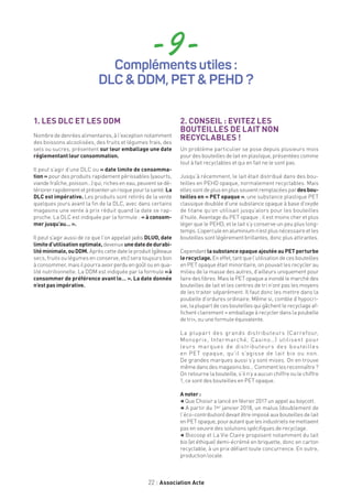 22 Association Acte
- 9 -Compléments utiles :
DLC  DDM, PET  PEHD ?
1. LES DLC ET LES DDM
Nombre de denrées alimentaires, à l’exception notamment
des boissons alcoolisées, des fruits et légumes frais, des
sels ou sucres, présentent sur leur emballage une date
réglementant leur consommation.
Il peut s’agir d’une DLC ou « date limite de consomma-
tion » pour des produits rapidement périssables (yaourts,
viande fraîche, poisson…) qui, riches en eau, peuvent se dé-
tériorerrapidementetprésenterunrisquepourlasanté.La
DLC est impérative. Les produits sont retirés de la vente
quelques jours avant la fin de la DLC, avec dans certains
magasins une vente à prix réduit quand la date se rap-
proche. La DLC est indiquée par la formule : « à consom-
mer jusqu’au… ».
Il peut s’agir aussi de ce que l’on appelait jadis DLUO, date
limited’utilisationoptimale,devenue unedatededurabi-
litéminimale,ouDDM. Après cette date le produit (gâteaux
secs, fruits ou légumes en conserve, etc) sera toujours bon
àconsommer,maisilpourraavoirperduengoûtouenqua-
lité nutritionnelle. La DDM est indiquée par la formule « à
consommer de préférence avant le… ». La date donnée
n’est pas impérative.
2. CONSEIL : EVITEZ LES
BOUTEILLES DE LAIT NON
RECYCLABLES !
Un problème particulier se pose depuis plusieurs mois
pour des bouteilles de lait en plastique, présentées comme
tout à fait recyclables et qui en fait ne le sont pas.
Jusqu’à récemment, le lait était distribué dans des bou-
teilles en PEHD opaque, normalement recyclables. Mais
elles sont deplus enplus souvent remplacées par desbou-
teilles en « PET opaque », une substance plastique PET
classique doublée d’une substance opaque à base d’oxyde
de titane qu’on utilisait jusqu’alors pour les bouteilles
d’huile. Avantage du PET opaque : il est moins cher et plus
léger que le PEHD, et le lait s’y conserve un peu plus long-
temps.L’operculeenaluminiumn’estplusnécessaireetles
bouteilles sont légèrement brillantes, donc plus attirantes.
Cependant lasubstanceopaqueajoutéeauPETperturbe
lerecyclage. Eneffet,tantquel’utilisationdecesbouteilles
en PET opaque était minoritaire, on pouvait les recycler au
milieu de la masse des autres, d’ailleurs uniquement pour
faire des fibres. Mais le PET opaque a inondé le marché des
bouteilles de lait et les centres de tri n’ont pas les moyens
de les traiter séparément. Il faut donc les mettre dans la
poubelle d’ordures ordinaire. Même si, comble d’hypocri-
sie, la plupart de ces bouteilles qui gâchent le recyclage af-
fichent clairement « emballage à recycler dans la poubelle
de tri», ou une formule équivalente.
La plupart des grands distributeurs (Carrefour,
Monoprix, Intermarché, Casino…) utilisent pour
leurs marques de distributeurs des bouteilles
en PET opaque, qu’il s’agisse de lait bio ou non.
De grandes marques aussi s’y sont mises. On en trouve
même dans des magasins bio… Comment les reconnaître ?
On retourne la bouteille, s’il n’y a aucun chiffre ou le chiffre
1, ce sont des bouteilles en PET opaque.
A noter :
, Que Choisir a lancé en février 2017 un appel au boycott.
, A partir du 1er janvier 2018, un malus (doublement de
l’éco-contribution) devait être imposé aux bouteilles de lait
enPETopaque,pourautantquelesindustrielsnemettaient
pas en oeuvre des solutions spécifiques de recyclage.
, Biocoop et La Vie Claire proposent notamment du lait
bio (et éthique) demi-écrémé en briquette, donc en carton
recyclable, à un prix défiant toute concurrence. En outre,
production locale.
 