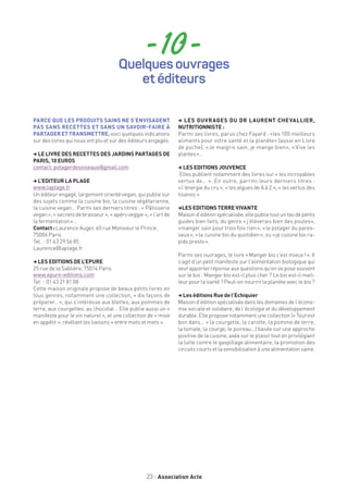23 Association Acte
- 10 -
PARCE QUE LES PRODUITS SAINS NE S’ENVISAGENT
PAS SANS RECETTES ET SANS UN SAVOIR-FAIRE À
PARTAGERETTRANSMETTRE,voici quelques indications
sur des livres qui nous ont plu et sur des éditeurs engagés.
, LE LIVRE DES RECETTES DES JARDINS PARTAGES DE
PARIS, 10 EUROS
contact: potagerdesoiseaux@gmail.com
, L’EDITEUR LA PLAGE
www.laplage.fr
Un éditeur engagé, largement orienté vegan, qui publie sur
des sujets comme la cuisine bio, la cuisine végétarienne,
la cuisine vegan… Parmi ses derniers titres : « Pâtisserie
vegan », « secrets de brasseur », « apéro veggie », « l’art de
la fermentation »…
Contact : Laurence Auger, 60 rue Monsieur le Prince,
75006 Paris
Tel. : 01 43 29 56 85
Laurence@laplage.fr
, LES EDITIONS DE L’EPURE
25 rue de la Sablière, 75014 Paris
www.epure-editions.com
Tel. : 01 43 21 81 08
Cette maison originale propose de beaux petits livres en
tous genres, notamment une collection, « dix façons de
préparer… », qui s’intéresse aux blettes, aux pommes de
terre, aux courgettes, au chocolat... Elle publie aussi un «
manifeste pour le vin naturel », et une collection de « mise
en appétit », révélant les liaisons « entre mots et mets ».
, LES OUVRAGES DU DR LAURENT CHEVALLIER,
NUTRITIONNISTE :
Parmi ses livres, parus chez Fayard : «les 100 meilleurs
aliments pour votre santé et la planète» (aussi en Livre
de poche), «Je maigris sain, je mange bien», « Vive les
plantes »…
, LES EDITIONS JOUVENCE
Elles publient notamment des livres sur « les incroyables
vertus de… ». En outre, parrmi leurs derniers titres :
« l’énergie du cru », « les algues de A à Z », « les vertus des
tisanes ».
,LES EDITIONS TERRE VIVANTE
Maisond’éditionspécialisée,ellepublietoutuntasdepetits
guides bien faits, du genre « j’élèverais bien des poules»,
«manger sain pour trois fois rien », « le potager du pares-
seux », « la cuisine bio du quotidien », ou « je cuisine bio ra-
pido presto ».
Parmi ses ouvrages, le livre « Manger bio c’est mieux ! ». Il
s’agit d’un petit manifeste sur l’alimentation biologique qui
veut apporter réponse aux questions qu’on se pose souvent
sur le bio : Manger bio est-il plus cher ? Le bio est-il meil-
leur pour la santé ? Peut-on nourrir la planète avec le bio ?
, Les éditions Rue de l’Echiquier
Maison d’édition spécialisée dans les domaines de l’écono-
mie sociale et solidaire, de l’écologie et du développement
durable. Elle propose notamment une collection (« Tout est
bon dans… » la courgette, la carotte, la pomme de terre,
la tomate, la courge, le poireau…) basée sur une approche
positive de la cuisine, axée sur le plaisir tout en privilégiant
la lutte contre le gaspillage alimentaire, la promotion des
circuitscourtsetlasensibilisationàunealimentationsaine.
Quelques ouvrages
et éditeurs
 