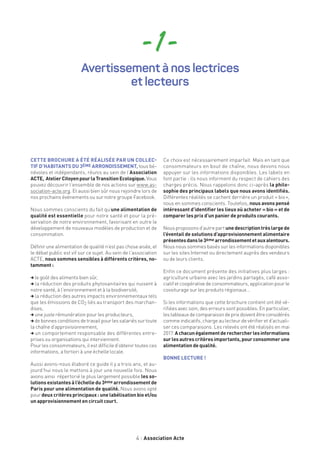 4 Association Acte
- 1 -
CETTE BROCHURE A ÉTÉ RÉALISÉE PAR UN COLLEC-
TIF D’HABITANTS DU 3ÈME ARRONDISSEMENT, tous bé-
névoles et indépendants, réunis au sein de l’Association
ACTE, AtelierCitoyenpourlaTransitionEcologique. Vous
pouvez découvrir l’ensemble de nos actions sur www.as-
sociation-acte.org. Et aussi bien sûr nous rejoindre lors de
nos prochains événements ou sur notre groupe Facebook.
Nous sommes conscients du fait qu’une alimentation de
qualité est essentielle pour notre santé et pour la pré-
servation de notre environnement, favorisant en outre le
développement de nouveaux modèles de production et de
consommation.
Définir une alimentation de qualité n’est pas chose aisée, et
le débat public est vif sur ce sujet. Au sein de l’association
ACTE, nous sommes sensibles à différents critères, no-
tamment :
,le goût des aliments bien sûr,
, la réduction des produits phytosanitaires qui nuisent à
notre santé, à l’environnement et à la biodiversité,
, la réduction des autres impacts environnementaux tels
que les émissions de CO2 liés au transport des marchan-
dises,
,une juste rémunération pour les producteurs,
,de bonnes conditions de travail pour les salariés sur toute
la chaîne d’approvisionnement,
, un comportement responsable des différentes entre-
prises ou organisations qui interviennent.
Pour les consommateurs, il est difficile d’obtenir toutes ces
informations, a fortiori à une échelle locale.
Aussi avons-nous élaboré ce guide il y a trois ans, et au-
jourd’hui nous le mettons à jour une nouvelle fois. Nous
avons ainsi répertorié le plus largement possible les so-
lutions existantes à l’échelle du 3ème arrondissement de
Paris pour une alimentation de qualité. Nous avons opté
pour deux critères principaux : une labélisation bio et/ou
un approvisionnement en circuit court.
Ce choix est nécessairement imparfait. Mais en tant que
consommateurs en bout de chaîne, nous devons nous
appuyer sur les informations disponibles. Les labels en
font partie : ils nous informent du respect de cahiers des
charges précis. Nous rappelons donc ci-après la philo-
sophie des principaux labels que nous avons identifiés.
Différentes réalités se cachent derrière un produit « bio »,
nous en sommes conscients. Toutefois, nous avons pensé
intéressant d’identifier les lieux où acheter « bio » et de
comparer les prix d’un panier de produits courants.
Nous proposons d’autre part unedescriptiontrèslargede
l’éventail de solutions d’approvisionnement alimentaire
présentesdansle3ème arrondissementetauxalentours.
Nous nous sommes basés sur les informations disponibles
sur les sites Internet ou directement auprès des vendeurs
ou de leurs clients.
Enfin ce document présente des initiatives plus larges :
agriculture urbaine avec les jardins partagés, café asso-
ciatif et coopérative de consommateurs, application pour le
covoiturage sur les produits régionaux…
Si les informations que cette brochure contient ont été vé-
rifiées avec soin, des erreurs sont possibles. En particulier,
lestableauxdecomparaisondeprixdoiventêtreconsidérés
comme indicatifs, charge au lecteur de vérifier et d’actuali-
ser ces comparaisons. Les relevés ont été réalisés en mai
2017. Achacunégalementderechercherlesinformations
surlesautrescritèresimportants,pourconsommerune
alimentation de qualité.
BONNE LECTURE !
Avertissement à nos lectrices
et lecteurs
 
